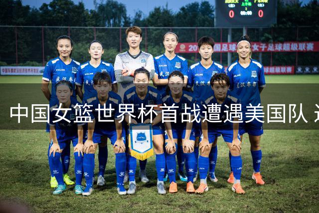 中国女篮世界杯首战遭遇美国队 过往交锋15次尽墨
